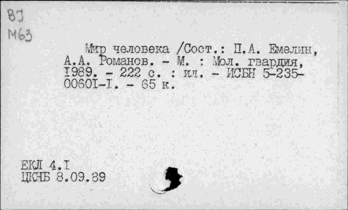 ﻿
Мир человека /Сост.: П.А. Емелин А.А. Романов. - М. : Мол. гвардия, 1989. - 222 о. : ил. - ИСК 5-235-00601—1. - 65 к.
ЕКЛ 4.1
ЦКЯБ 8.09.89
